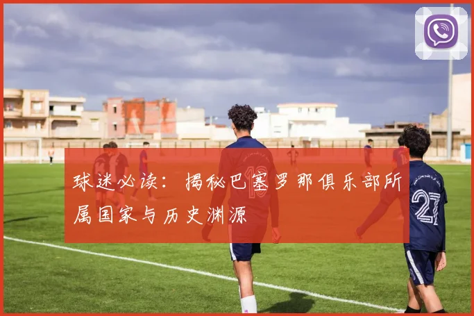 球迷必读:揭秘巴塞罗那俱乐部所属国家与历史渊源