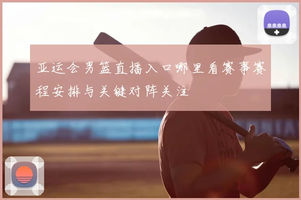 亚运会男篮直播入口哪里看赛事赛程安排与关键对阵关注