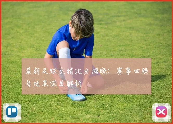 最新足球竞猜比分揭晓：赛事回顾与结果深度解析
