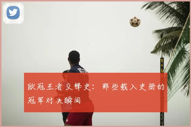 欧冠王者交锋史:那些载入史册的冠军对决瞬间