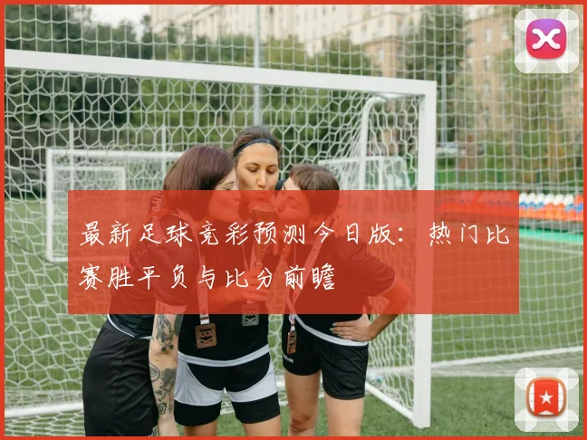 最新足球竞彩预测今日版:热门比赛胜平负与比分前瞻