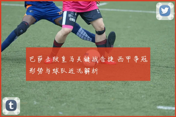 巴萨击败皇马关键战告捷 西甲争冠形势与球队近况解析