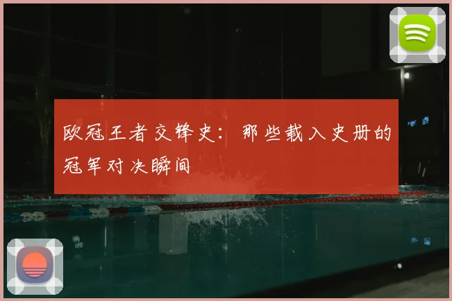 欧冠王者交锋史:那些载入史册的冠军对决瞬间